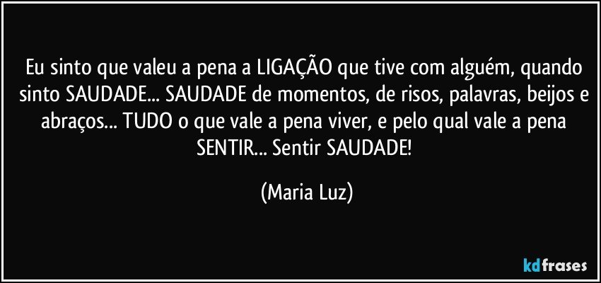 Eu sinto que valeu a pena a LIGAÇÃO que tive com alguém, quando sinto SAUDADE... SAUDADE de momentos, de risos, palavras, beijos e abraços... TUDO o que vale a pena viver, e pelo qual vale a pena SENTIR... Sentir SAUDADE! (Maria Luz)