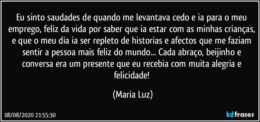 Eu sinto saudades de quando me levantava cedo e ia para o meu emprego, feliz da vida por saber que ia estar com as minhas crianças, e que o meu dia ia ser repleto de historias e afectos que me faziam sentir a pessoa mais feliz do mundo... Cada abraço, beijinho e conversa era um presente que eu recebia com muita alegria e felicidade! (Maria Luz)