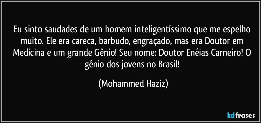 Eu sinto saudades de um homem inteligentíssimo que me espelho muito. Ele era careca, barbudo, engraçado, mas era Doutor em Medicina e um grande Gênio! Seu nome: Doutor Enéias Carneiro! O gênio dos jovens no Brasil! (Mohammed Haziz)