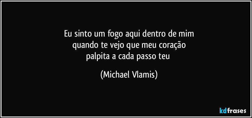 Eu sinto um fogo aqui dentro de mim
quando te vejo que meu coração
palpita a cada passo teu (Michael Vlamis)