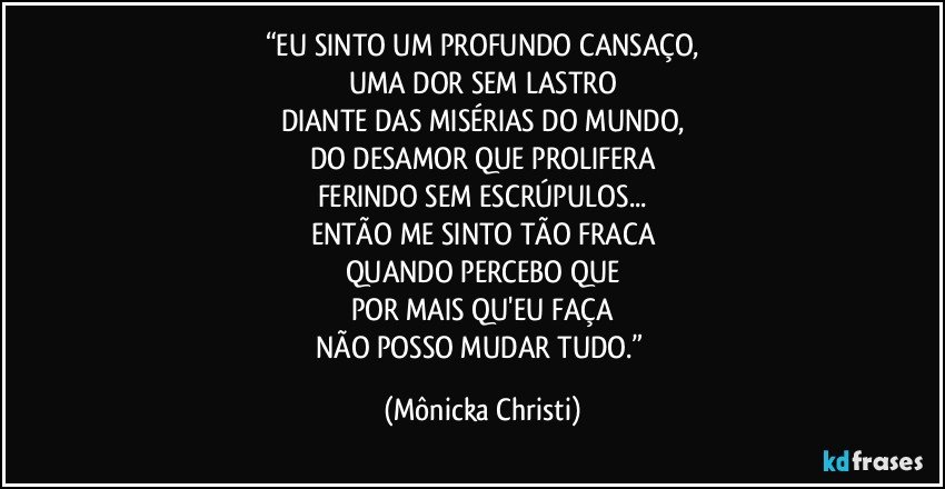 “EU SINTO UM PROFUNDO CANSAÇO,
UMA DOR SEM LASTRO
DIANTE DAS MISÉRIAS DO MUNDO,
DO DESAMOR QUE PROLIFERA
FERINDO SEM ESCRÚPULOS...
ENTÃO ME SINTO TÃO FRACA
QUANDO PERCEBO QUE
POR MAIS QU'EU FAÇA
NÃO POSSO MUDAR TUDO.” (Mônicka Christi)