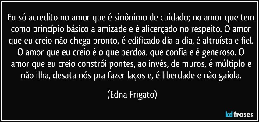 Eu só acredito no amor que é sinônimo de cuidado; no amor que tem como princípio básico a amizade e é alicerçado no respeito. O amor que eu creio não chega pronto, é edificado dia a dia, é altruísta e fiel. O amor que eu creio é o que perdoa, que confia e é generoso. O amor que eu creio  constrói pontes, ao invés, de muros, é múltiplo e não ilha, desata nós pra fazer laços e, é liberdade e não gaiola. (Edna Frigato)