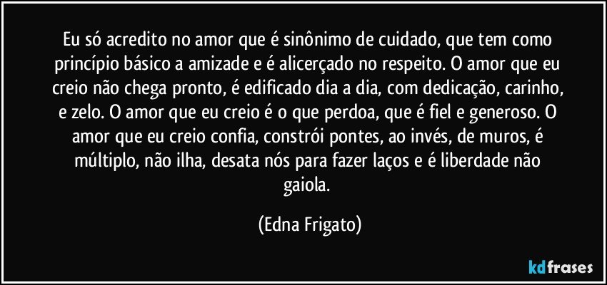 Eu só acredito no amor que é sinônimo de cuidado, que tem como princípio básico a amizade e é alicerçado no respeito. O amor que eu creio não chega pronto, é edificado dia a dia, com dedicação, carinho, e zelo. O amor que eu creio é o que perdoa, que é fiel e generoso. O amor que eu creio confia, constrói pontes, ao invés, de muros, é múltiplo, não ilha, desata nós para fazer laços e é liberdade não gaiola. (Edna Frigato)