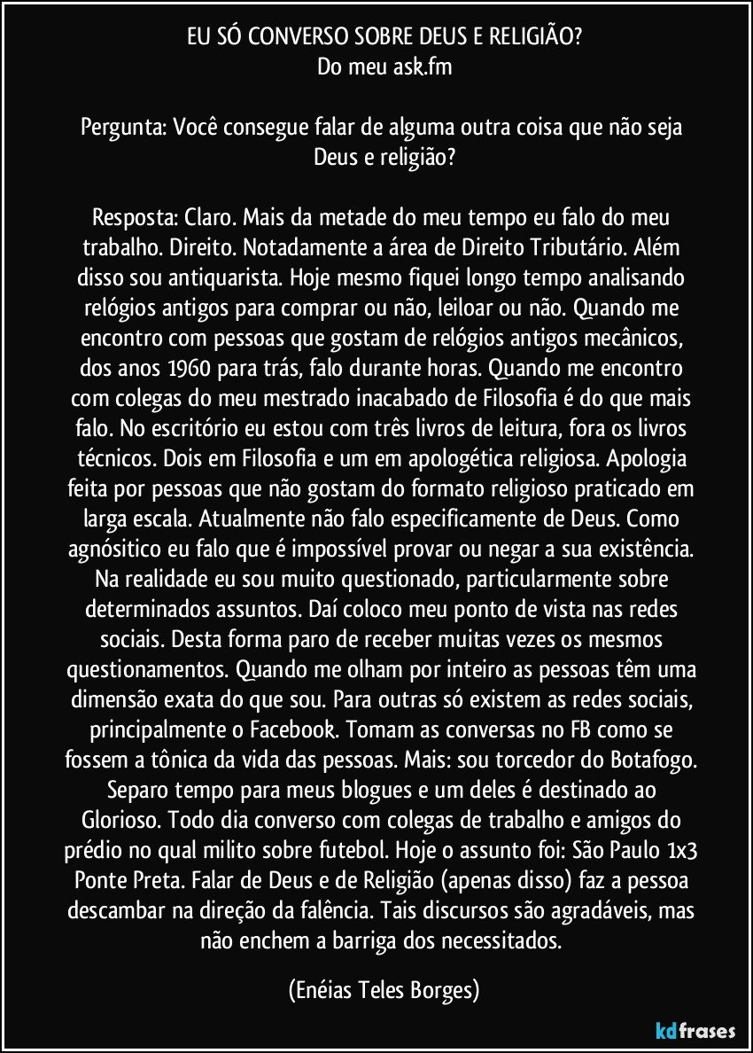 EU SÓ CONVERSO SOBRE DEUS E RELIGIÃO?
Do meu ask.fm

Pergunta: Você consegue falar de alguma outra coisa que não seja Deus e religião?

Resposta: Claro. Mais da metade do meu tempo eu falo do meu trabalho. Direito. Notadamente a área de Direito Tributário. Além disso sou antiquarista. Hoje mesmo fiquei longo tempo analisando relógios antigos para comprar ou não, leiloar ou não. Quando me encontro com pessoas que gostam de relógios antigos mecânicos, dos anos 1960 para trás, falo durante horas. Quando me encontro com colegas do meu mestrado inacabado de Filosofia é do que mais falo. No escritório eu estou com três livros de leitura, fora os livros técnicos. Dois em Filosofia e um em apologética religiosa. Apologia feita por pessoas que não gostam do formato religioso praticado em larga escala. Atualmente não falo especificamente de Deus. Como agnósitico eu falo que é impossível provar ou negar a sua existência. Na realidade eu sou muito questionado, particularmente sobre determinados assuntos. Daí coloco meu ponto de vista nas redes sociais. Desta forma paro de receber muitas vezes os mesmos questionamentos. Quando me olham por inteiro as pessoas têm uma dimensão exata do que sou. Para outras só existem as redes sociais, principalmente o Facebook. Tomam as conversas no FB como se fossem a tônica da vida das pessoas. Mais: sou torcedor do Botafogo. Separo tempo para meus blogues e um deles é destinado ao Glorioso. Todo dia converso com colegas de trabalho e amigos do prédio no qual milito sobre futebol. Hoje o assunto foi: São Paulo 1x3 Ponte Preta. Falar de Deus e de Religião (apenas disso) faz a pessoa descambar na direção da falência. Tais discursos são agradáveis, mas não enchem a barriga dos necessitados. (Enéias Teles Borges)