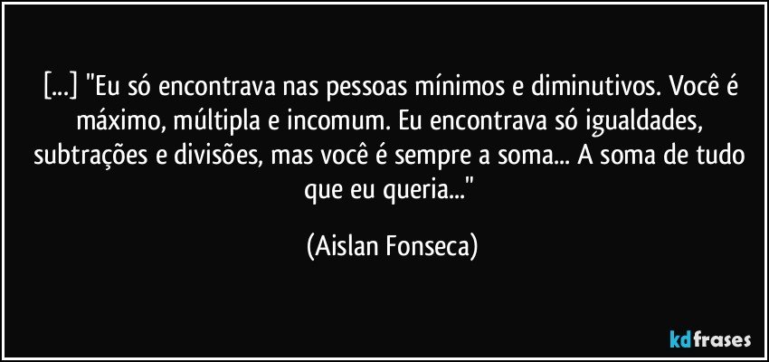 [...] "Eu só encontrava nas pessoas mínimos e diminutivos. Você é máximo, múltipla e incomum. Eu encontrava só igualdades, subtrações e divisões, mas você é sempre a soma... A soma de tudo que eu queria..." (Aislan Fonseca)