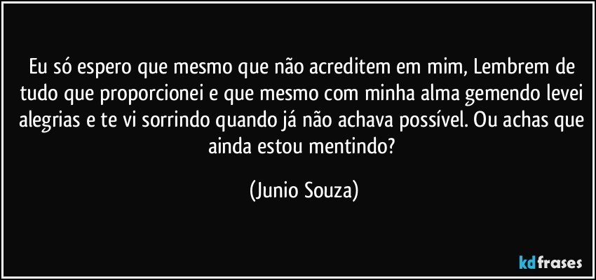 Eu só espero que mesmo que não acreditem em mim, Lembrem de tudo que proporcionei e que mesmo com minha alma gemendo levei alegrias e te vi sorrindo quando já não achava possível. Ou achas que ainda estou mentindo? (Junio Souza)