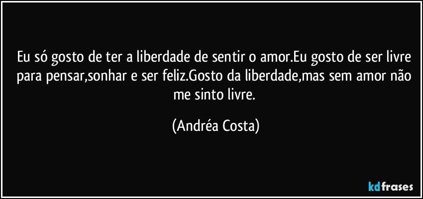 Eu só gosto de ter a liberdade de sentir o amor.Eu gosto de ser livre para pensar,sonhar e ser feliz.Gosto da liberdade,mas sem amor não me sinto livre. (Andréa Costa)