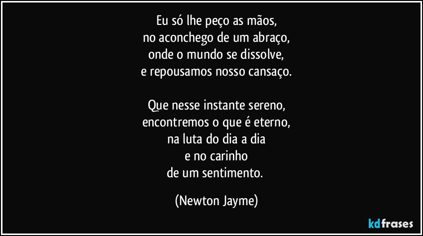 Eu só lhe peço as mãos,
no aconchego de um abraço,
onde o mundo se dissolve,
e repousamos nosso cansaço.

Que nesse instante sereno,
encontremos o que é eterno,
na luta do dia a dia
e no carinho
de um sentimento. (Newton Jayme)