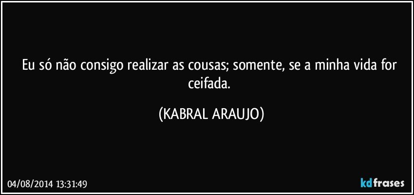 Eu só não consigo realizar as cousas; somente, se a minha vida for ceifada. (KABRAL ARAUJO)