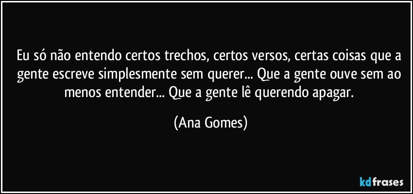 Eu só não entendo certos trechos, certos versos, certas coisas que a gente escreve simplesmente sem querer... Que a gente ouve sem ao menos entender... Que a gente lê querendo apagar. (Ana Gomes)