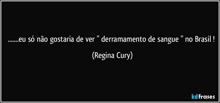 ...eu só não gostaria de ver " derramamento de sangue " no Brasil ! (Regina Cury)