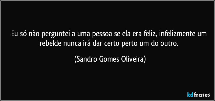 Eu só não perguntei a uma pessoa se ela era feliz, infelizmente um rebelde nunca irá dar certo perto um do outro. (Sandro Gomes Oliveira)