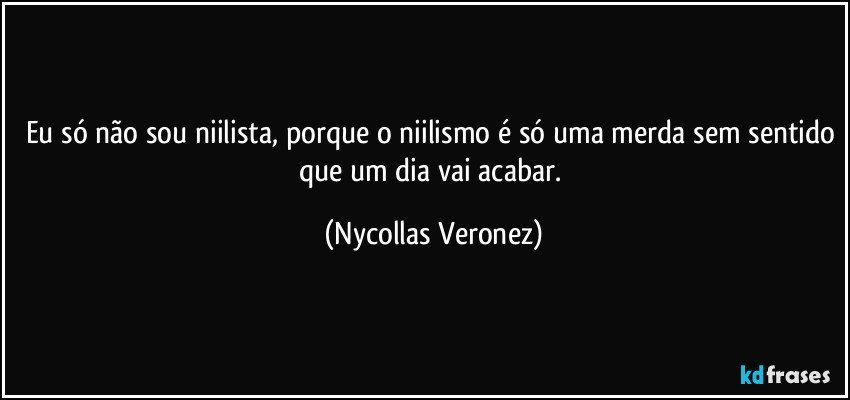 Eu só não sou niilista, porque o niilismo é só uma merda sem sentido que um dia vai acabar. (Nycollas Veronez)