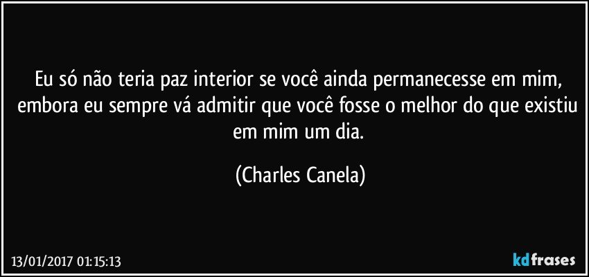 Eu só não teria paz interior se você ainda permanecesse em mim, embora eu sempre vá admitir que você fosse o melhor do que existiu em mim um dia. (Charles Canela)