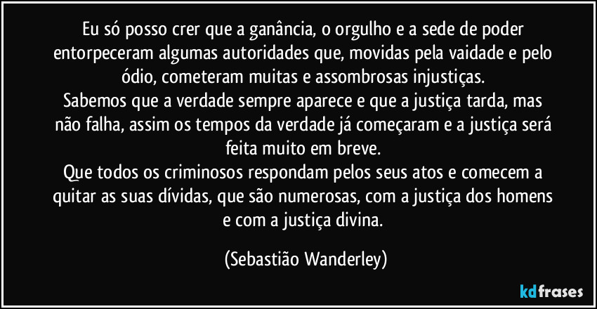 Eu só posso crer que a ganância, o orgulho e a sede de poder entorpeceram algumas autoridades que, movidas pela vaidade e pelo ódio, cometeram muitas e assombrosas injustiças. 
Sabemos que a verdade sempre aparece e que a justiça tarda, mas não falha, assim os tempos da verdade já começaram e a justiça será feita muito em breve. 
Que todos os criminosos respondam pelos seus atos e comecem a quitar as suas dívidas, que são numerosas, com a justiça dos homens e com a justiça divina. (Sebastião Wanderley)