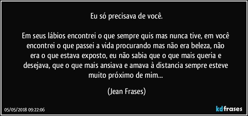 Eu só precisava de você.

Em seus lábios encontrei o que sempre quis mas nunca tive, em você encontrei o que passei a vida procurando mas não era beleza, não era o que estava exposto, eu não sabia que o que mais queria e desejava, que o que mais ansiava e amava à distancia sempre esteve muito próximo de mim... (Jean Frases)