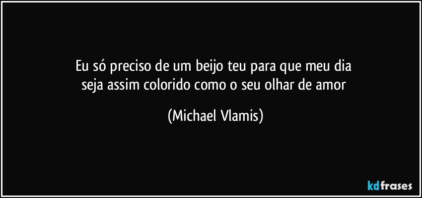 Eu só preciso de um beijo teu para que meu dia 
seja assim colorido como o seu olhar de amor (Michael Vlamis)