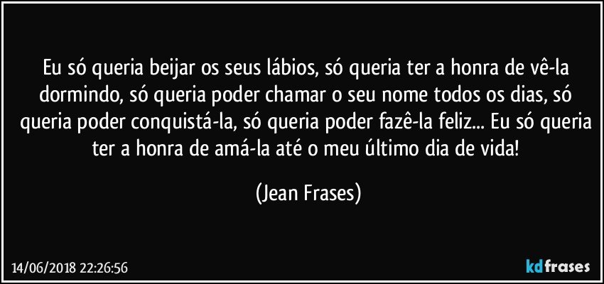 Eu só queria beijar os seus lábios, só queria ter a honra de vê-la dormindo, só queria poder chamar o seu nome todos os dias, só queria poder conquistá-la, só queria poder fazê-la feliz... Eu só queria ter a honra de amá-la até o meu último dia de vida! (Jean Frases)