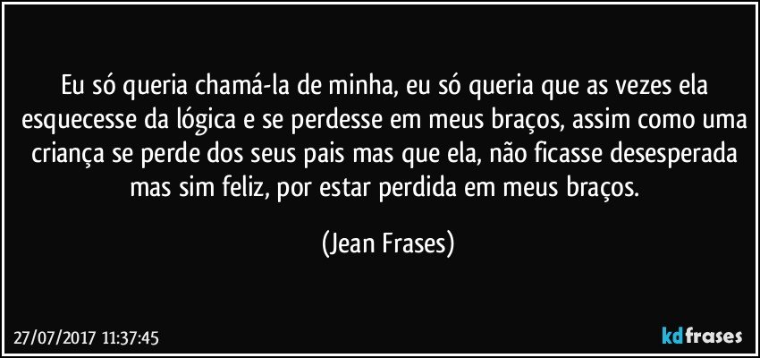 Eu só queria chamá-la de minha, eu só queria que as vezes ela esquecesse da lógica e se perdesse em meus braços, assim como uma criança se perde dos seus pais mas que ela, não ficasse desesperada mas sim feliz, por estar perdida em meus braços. (Jean Frases)