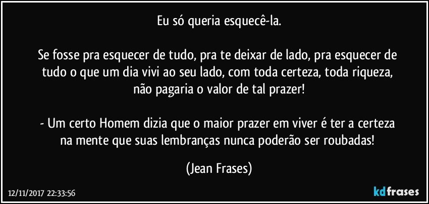 Eu só queria esquecê-la.

Se fosse pra esquecer de tudo, pra te deixar de lado, pra esquecer de tudo o que um dia vivi ao seu lado, com toda certeza, toda riqueza, não pagaria o valor de tal prazer!

- Um certo Homem dizia que o maior prazer em viver é ter a certeza na mente que suas lembranças nunca poderão ser roubadas! (Jean Frases)