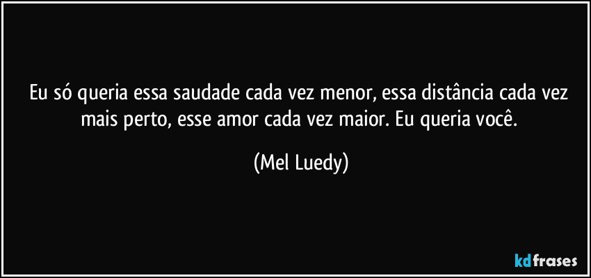 Eu só queria essa saudade cada vez menor, essa distância cada vez mais perto, esse amor cada vez maior. Eu queria você. (Mel Luedy)