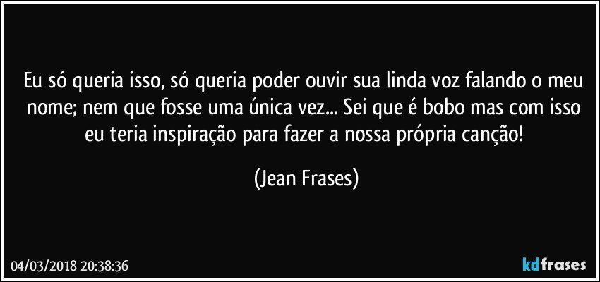 Eu só queria isso, só queria poder ouvir sua linda voz falando o meu nome; nem que fosse uma única vez... Sei que é bobo mas com isso eu teria inspiração para fazer a nossa própria canção! (Jean Frases)