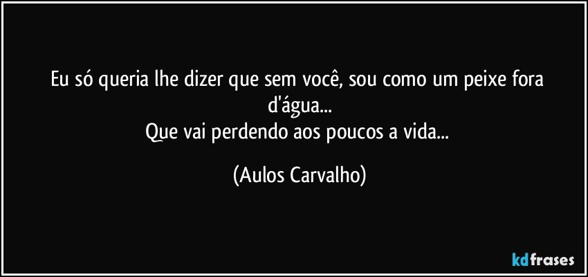 Eu só queria lhe dizer que sem você, sou como um peixe fora d'água...
Que vai perdendo aos poucos a vida... (Aulos Carvalho)