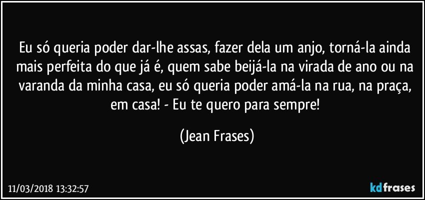 Eu só queria poder dar-lhe assas, fazer dela um anjo, torná-la ainda mais perfeita do que já é, quem sabe beijá-la na virada de ano ou na varanda da minha casa, eu só queria poder amá-la na rua, na praça, em casa! - Eu te quero para sempre! (Jean Frases)