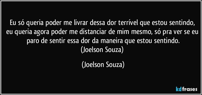 Eu só queria poder me livrar dessa dor terrível que estou sentindo, eu queria agora poder me distanciar de mim mesmo, só pra ver se eu paro de sentir essa dor da maneira que estou sentindo.
(Joelson Souza) (Joelson Souza)