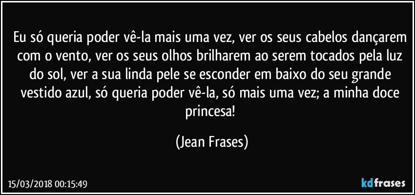 Eu só queria poder vê-la mais uma vez, ver os seus cabelos dançarem com o vento, ver os seus olhos brilharem ao serem tocados pela luz do sol, ver a sua linda pele se esconder em baixo do seu grande vestido azul, só queria poder vê-la, só mais uma vez; a minha doce princesa! (Jean Frases)