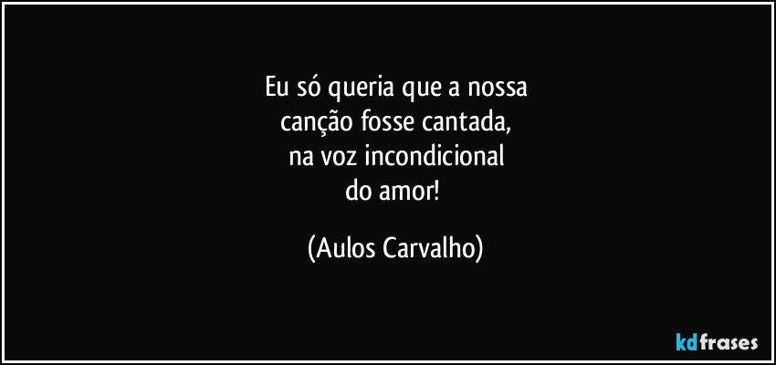 Eu só queria que a nossa
canção fosse cantada,
na voz incondicional
do amor! (Aulos Carvalho)