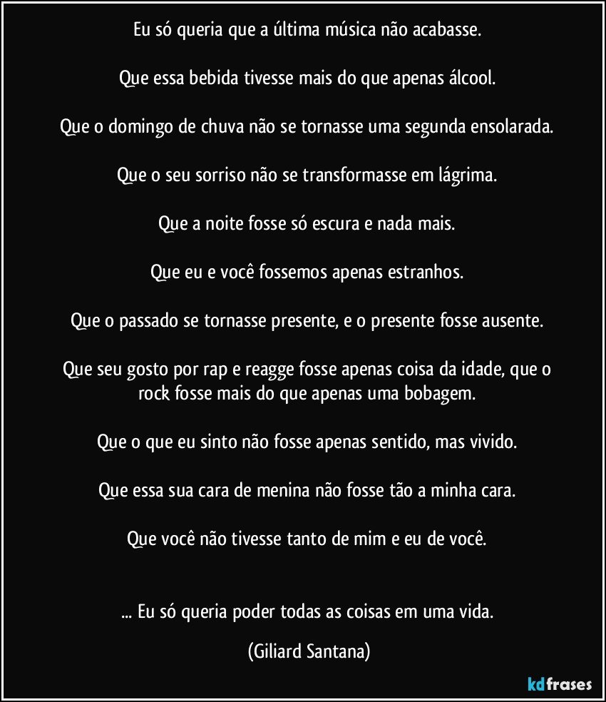 Eu só queria que a última música não acabasse. 

Que essa bebida tivesse mais do que apenas álcool. 

Que o domingo de chuva não se tornasse uma segunda ensolarada. 

Que o seu sorriso não se transformasse em lágrima. 

Que a noite fosse só escura e nada mais. 

Que eu e você fossemos apenas estranhos. 

Que o passado se tornasse presente, e o presente fosse ausente. 

Que seu gosto por rap e reagge fosse apenas coisa da idade, que o rock fosse mais do que apenas uma bobagem. 

Que o que eu sinto não fosse apenas sentido, mas vivido. 

Que essa sua cara de menina não fosse tão a minha cara. 

Que você não tivesse tanto de mim e eu de você. 


... Eu só queria poder todas as coisas em uma vida. (Giliard Santana)