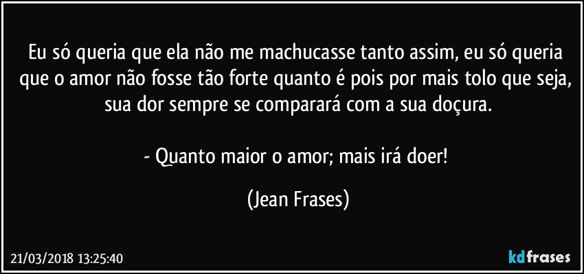 Eu só queria que ela não me machucasse tanto assim, eu só queria que o amor não fosse tão forte quanto é pois por mais tolo que seja, sua dor sempre se comparará com a sua doçura.

- Quanto maior o amor; mais irá doer! (Jean Frases)