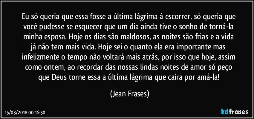 Eu só queria que essa fosse a última lágrima à escorrer, só queria que você pudesse se esquecer que um dia ainda tive o sonho de torná-la minha esposa. Hoje os dias são maldosos, as noites são frias e a vida já não tem mais vida. Hoje sei o quanto ela era importante mas infelizmente o tempo não voltará mais atrás, por isso que hoje, assim como ontem, ao recordar das nossas lindas noites de amor só peço que Deus torne essa a última lágrima que caíra por amá-la! (Jean Frases)