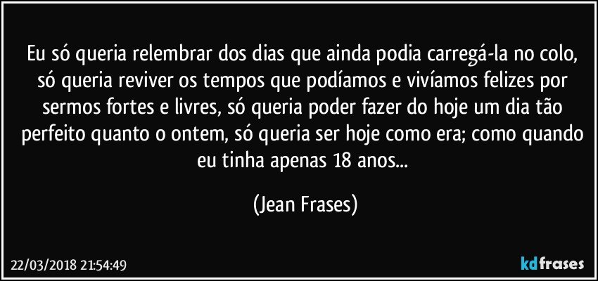 Eu só queria relembrar dos dias que ainda podia carregá-la no colo, só queria reviver os tempos que podíamos e vivíamos felizes por sermos fortes e livres, só queria poder fazer do hoje um dia tão perfeito quanto o ontem, só queria ser hoje como era; como quando eu tinha apenas 18 anos... (Jean Frases)