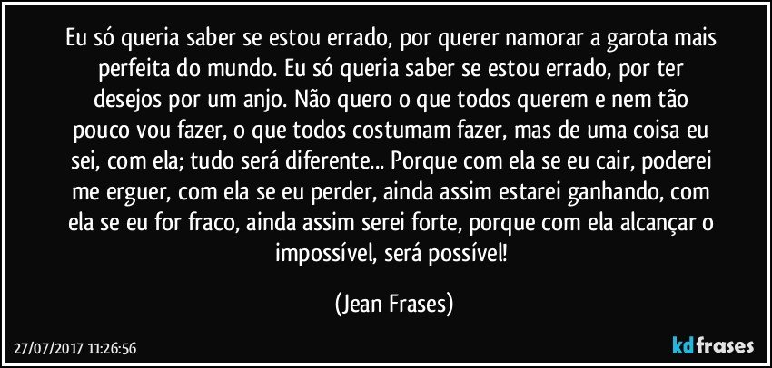 Eu só queria saber se estou errado, por querer namorar a garota mais perfeita do mundo. Eu só queria saber se estou errado, por ter desejos por um anjo. Não quero o que todos querem e nem tão pouco vou fazer, o que todos costumam fazer, mas de uma coisa eu sei, com ela; tudo será diferente... Porque com ela se eu cair, poderei me erguer, com ela se eu perder, ainda assim estarei ganhando, com ela se eu for fraco, ainda assim serei forte, porque com ela alcançar o impossível, será possível! (Jean Frases)