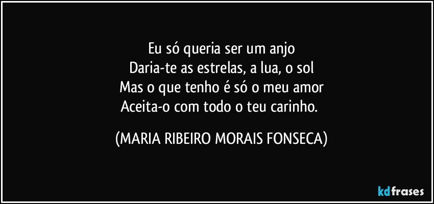 Eu só queria ser um anjo
Daria-te as estrelas, a lua, o sol
Mas o que tenho é só o meu amor
Aceita-o com todo o teu carinho. (MARIA RIBEIRO MORAIS FONSECA)