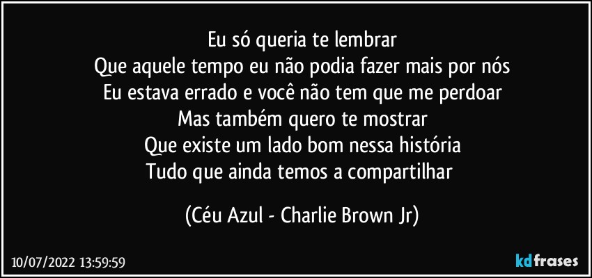 Eu só queria te lembrar
Que aquele tempo eu não podia fazer mais por nós
Eu estava errado e você não tem que me perdoar
Mas também quero te mostrar
Que existe um lado bom nessa história
Tudo que ainda temos a compartilhar (Céu Azul - Charlie Brown Jr)