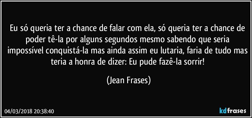 Eu só queria ter a chance de falar com ela, só queria ter a chance de poder tê-la por alguns segundos mesmo sabendo que seria impossível conquistá-la mas ainda assim eu lutaria, faria de tudo mas teria a honra de dizer: Eu pude fazê-la sorrir! (Jean Frases)