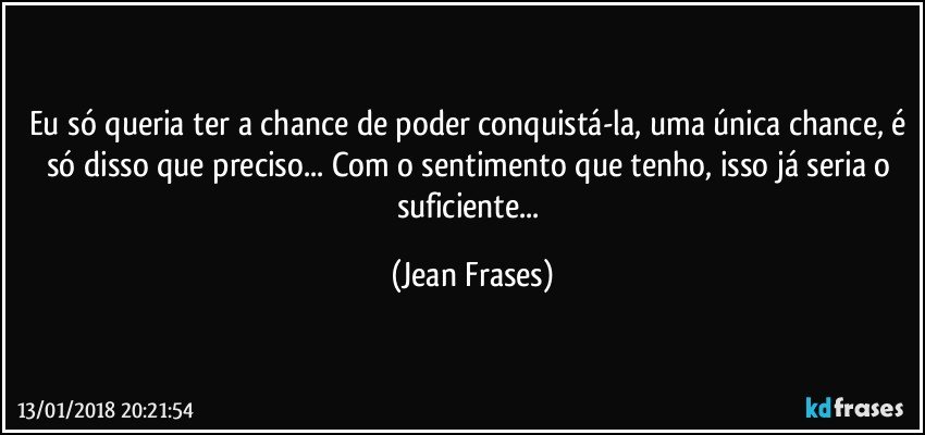 Eu só queria ter a chance de poder conquistá-la, uma única chance, é só disso que preciso... Com o sentimento que tenho, isso já seria o suficiente... (Jean Frases)