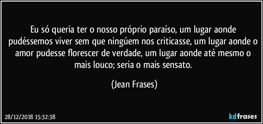 Eu só queria ter o nosso próprio paraíso, um lugar aonde pudéssemos viver sem que ningúem nos criticasse, um lugar aonde o amor pudesse florescer de verdade, um lugar aonde até mesmo o mais louco; seria o mais sensato. (Jean Frases)