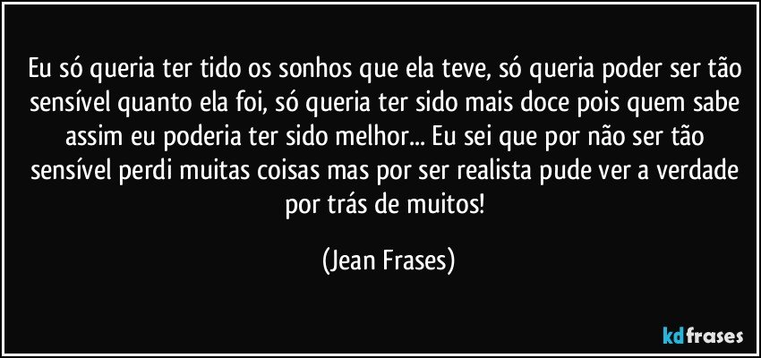 Eu só queria ter tido os sonhos que ela teve, só queria poder ser tão sensível quanto ela foi, só queria ter sido mais doce pois quem sabe assim eu poderia ter sido melhor... Eu sei que por não ser tão sensível perdi muitas coisas mas por ser realista pude ver a verdade por trás de muitos! (Jean Frases)