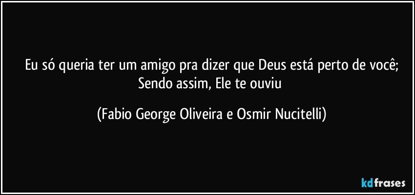 Eu só queria ter um amigo pra dizer que Deus está perto de você;
Sendo assim, Ele te ouviu (Fabio George Oliveira e Osmir Nucitelli)