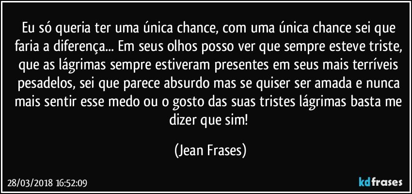 Eu só queria ter uma única chance, com uma única chance sei que faria a diferença... Em seus olhos posso ver que sempre esteve triste, que as lágrimas sempre estiveram presentes em seus mais terríveis pesadelos, sei que parece absurdo mas se quiser ser amada e nunca mais sentir esse medo ou o gosto das suas tristes lágrimas basta me dizer que sim! (Jean Frases)