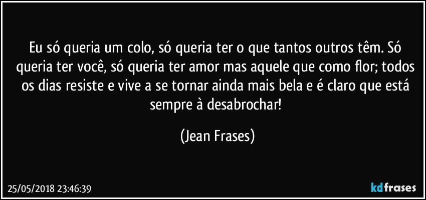 Eu só queria um colo, só queria ter o que tantos outros têm. Só queria ter você, só queria ter amor mas aquele que como flor; todos os dias resiste e vive a se tornar ainda mais bela e é claro que está sempre à desabrochar! (Jean Frases)