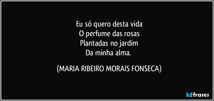 Eu só quero desta vida
O perfume das rosas
Plantadas no jardim
Da minha alma. (MARIA RIBEIRO MORAIS FONSECA)