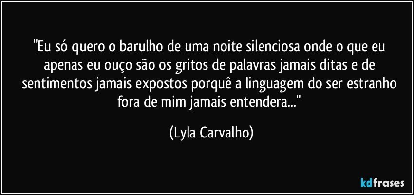"Eu só quero o barulho de uma noite silenciosa onde o que eu apenas eu ouço são os gritos de palavras jamais ditas e de sentimentos jamais expostos porquê a linguagem do ser estranho fora de mim jamais entendera..." (Lyla Carvalho)