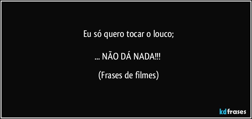 Eu só quero tocar o louco;

... NÃO DÁ NADA!!! (Frases de filmes)