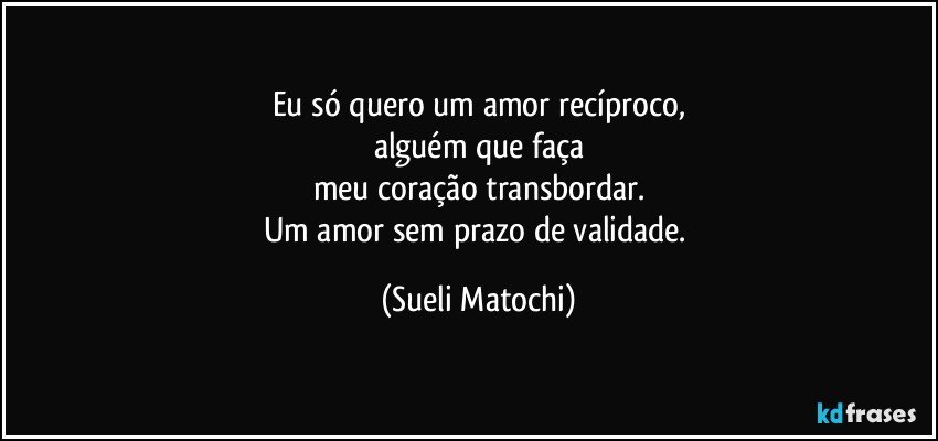 Eu só quero um amor recíproco,
alguém que faça
meu coração transbordar.
Um amor sem prazo de validade. (Sueli Matochi)