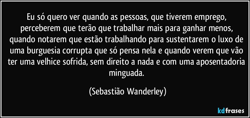 Eu só quero ver quando as pessoas, que tiverem emprego, perceberem que terão que trabalhar mais para ganhar menos, quando notarem que estão trabalhando para sustentarem o luxo de uma burguesia corrupta que só pensa nela e quando verem que vão ter uma velhice sofrida, sem direito a nada e com uma aposentadoria minguada. (Sebastião Wanderley)